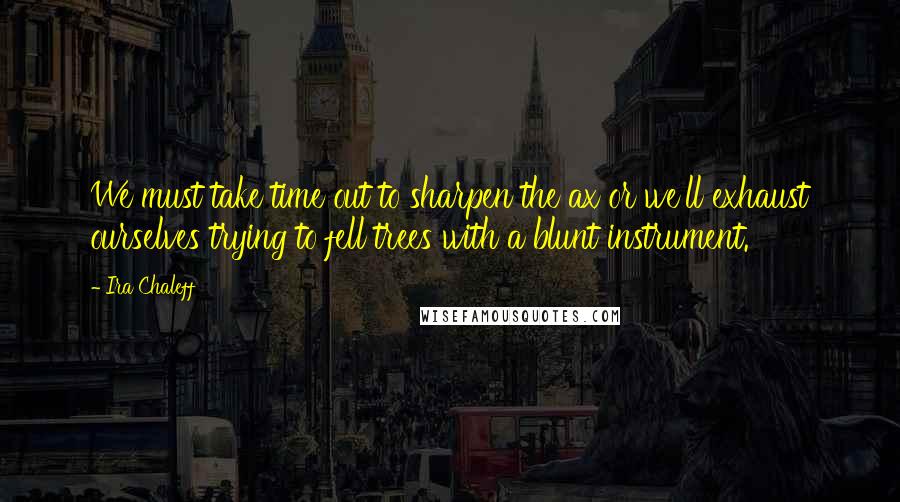 Ira Chaleff Quotes: We must take time out to sharpen the ax or we'll exhaust ourselves trying to fell trees with a blunt instrument.