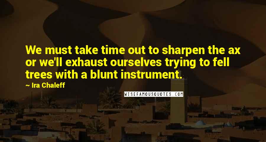 Ira Chaleff Quotes: We must take time out to sharpen the ax or we'll exhaust ourselves trying to fell trees with a blunt instrument.