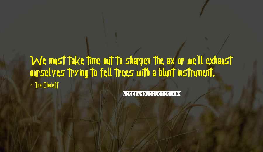 Ira Chaleff Quotes: We must take time out to sharpen the ax or we'll exhaust ourselves trying to fell trees with a blunt instrument.