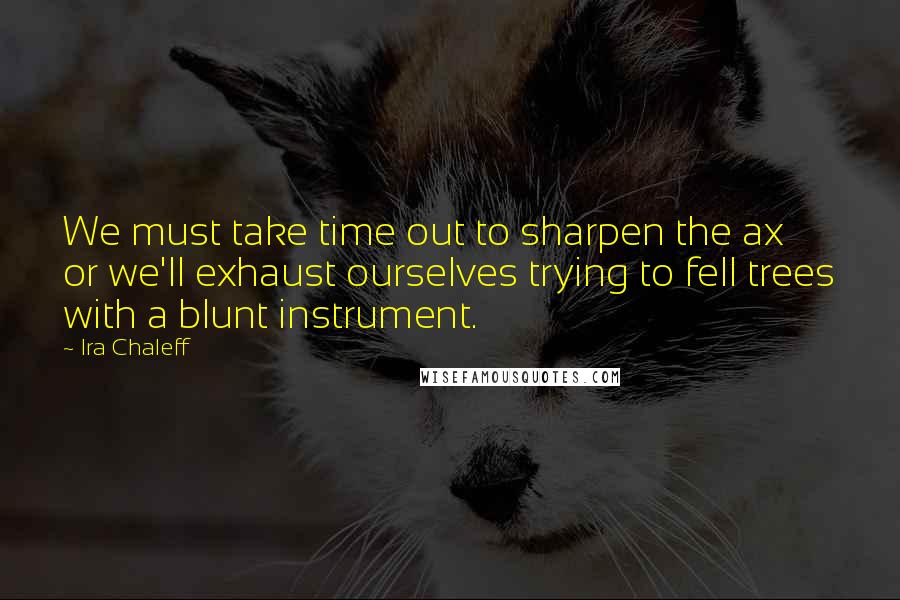 Ira Chaleff Quotes: We must take time out to sharpen the ax or we'll exhaust ourselves trying to fell trees with a blunt instrument.