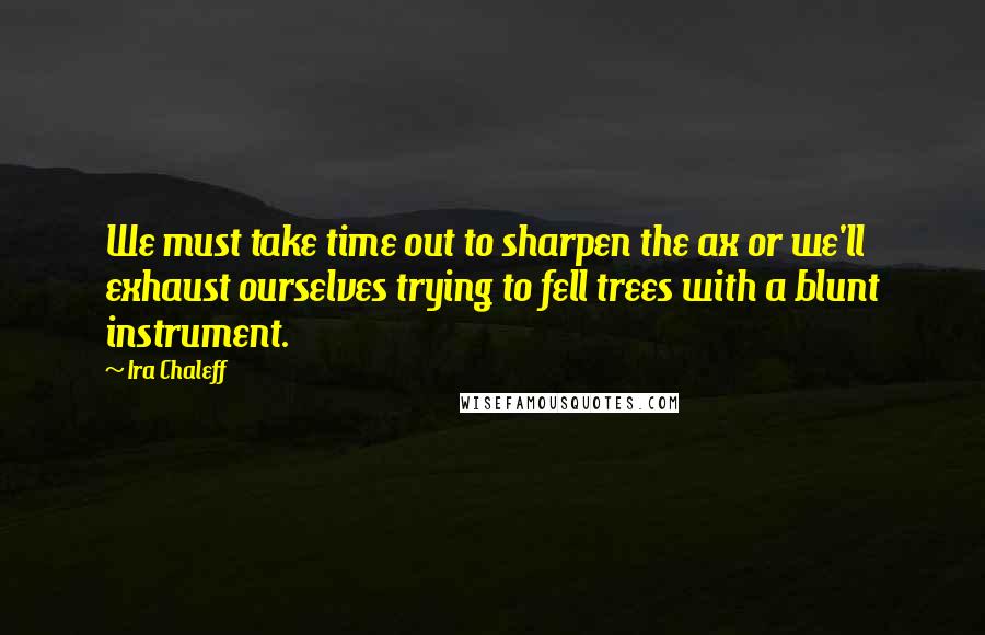 Ira Chaleff Quotes: We must take time out to sharpen the ax or we'll exhaust ourselves trying to fell trees with a blunt instrument.