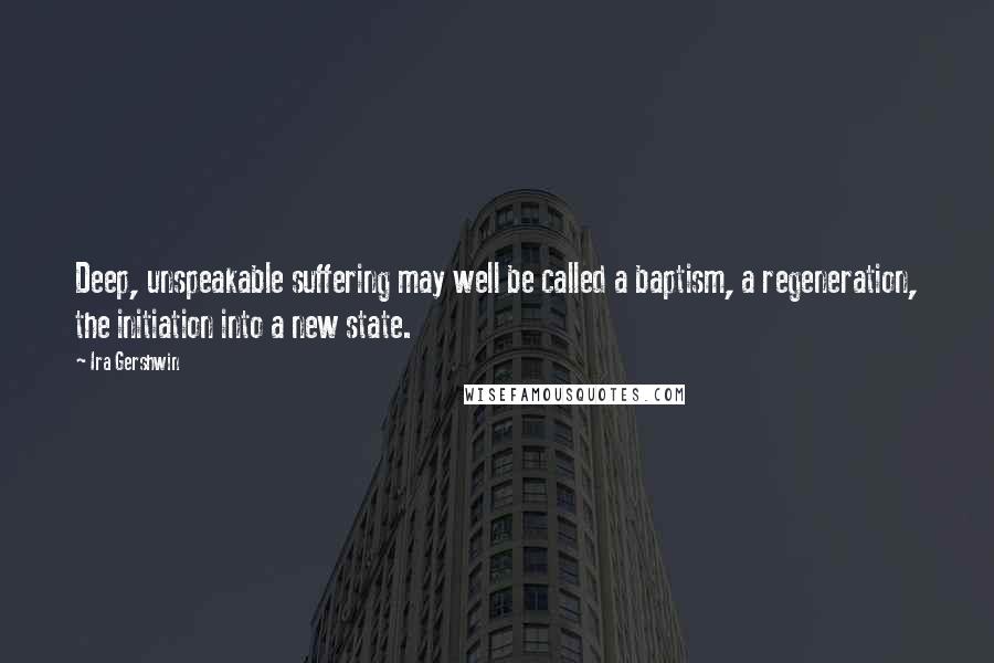 Ira Gershwin Quotes: Deep, unspeakable suffering may well be called a baptism, a regeneration, the initiation into a new state.