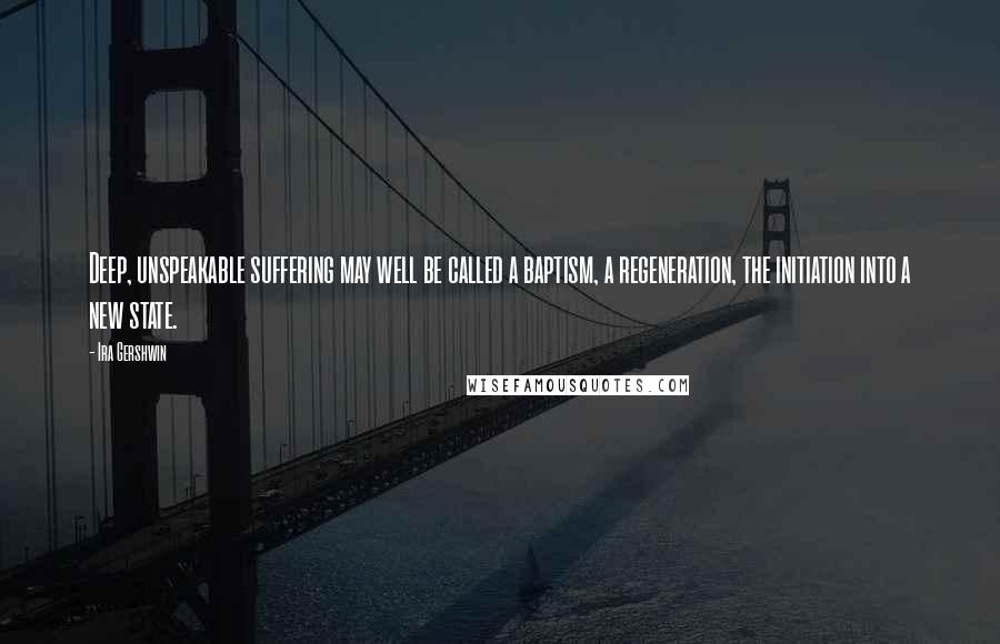 Ira Gershwin Quotes: Deep, unspeakable suffering may well be called a baptism, a regeneration, the initiation into a new state.