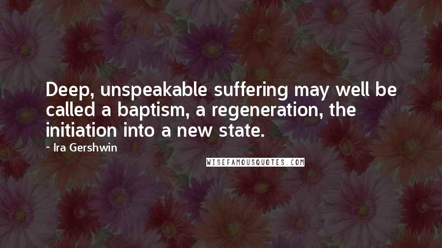 Ira Gershwin Quotes: Deep, unspeakable suffering may well be called a baptism, a regeneration, the initiation into a new state.