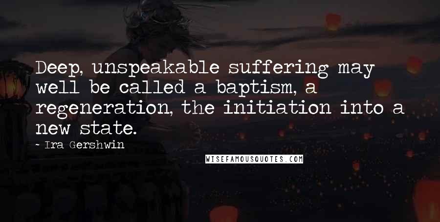 Ira Gershwin Quotes: Deep, unspeakable suffering may well be called a baptism, a regeneration, the initiation into a new state.