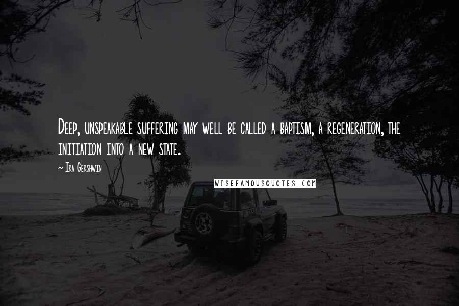 Ira Gershwin Quotes: Deep, unspeakable suffering may well be called a baptism, a regeneration, the initiation into a new state.