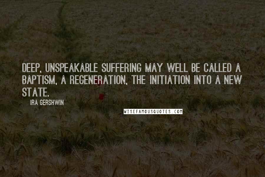 Ira Gershwin Quotes: Deep, unspeakable suffering may well be called a baptism, a regeneration, the initiation into a new state.