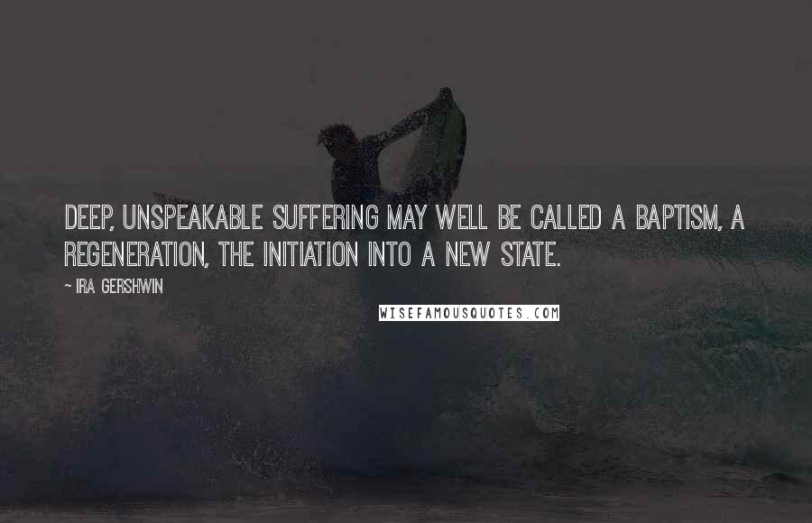 Ira Gershwin Quotes: Deep, unspeakable suffering may well be called a baptism, a regeneration, the initiation into a new state.