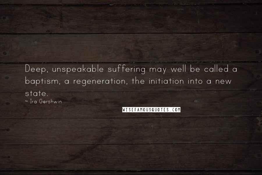 Ira Gershwin Quotes: Deep, unspeakable suffering may well be called a baptism, a regeneration, the initiation into a new state.