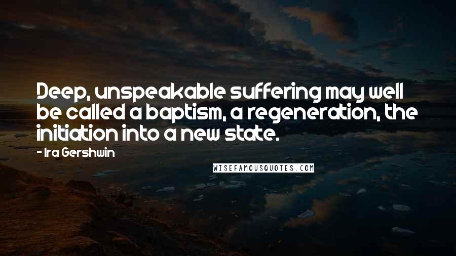 Ira Gershwin Quotes: Deep, unspeakable suffering may well be called a baptism, a regeneration, the initiation into a new state.