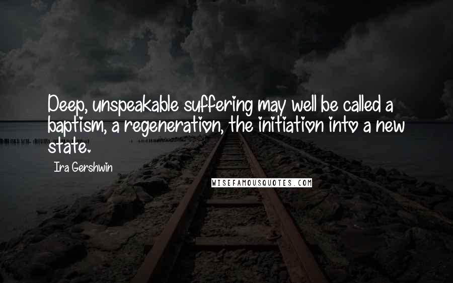 Ira Gershwin Quotes: Deep, unspeakable suffering may well be called a baptism, a regeneration, the initiation into a new state.