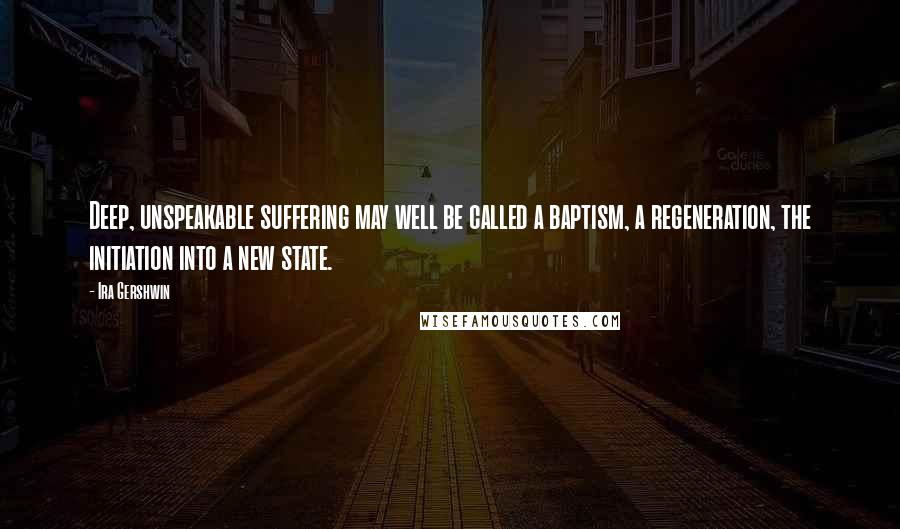 Ira Gershwin Quotes: Deep, unspeakable suffering may well be called a baptism, a regeneration, the initiation into a new state.