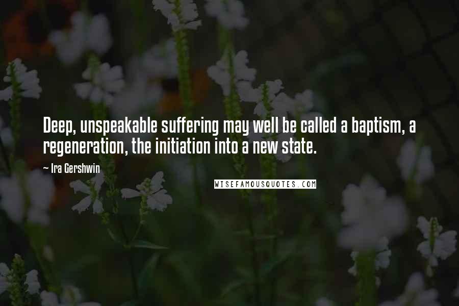 Ira Gershwin Quotes: Deep, unspeakable suffering may well be called a baptism, a regeneration, the initiation into a new state.