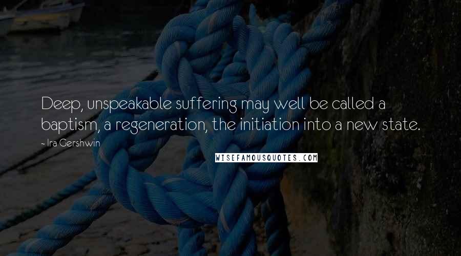 Ira Gershwin Quotes: Deep, unspeakable suffering may well be called a baptism, a regeneration, the initiation into a new state.