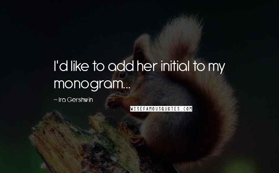 Ira Gershwin Quotes: I'd like to add her initial to my monogram...