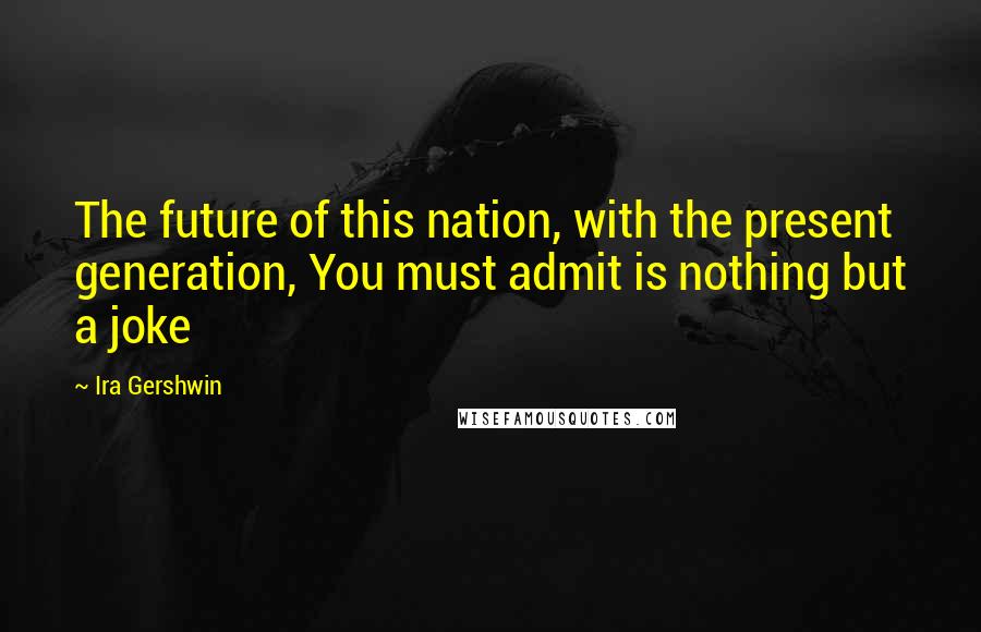 Ira Gershwin Quotes: The future of this nation, with the present generation, You must admit is nothing but a joke