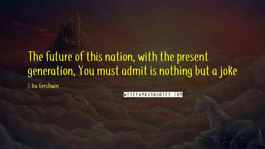 Ira Gershwin Quotes: The future of this nation, with the present generation, You must admit is nothing but a joke
