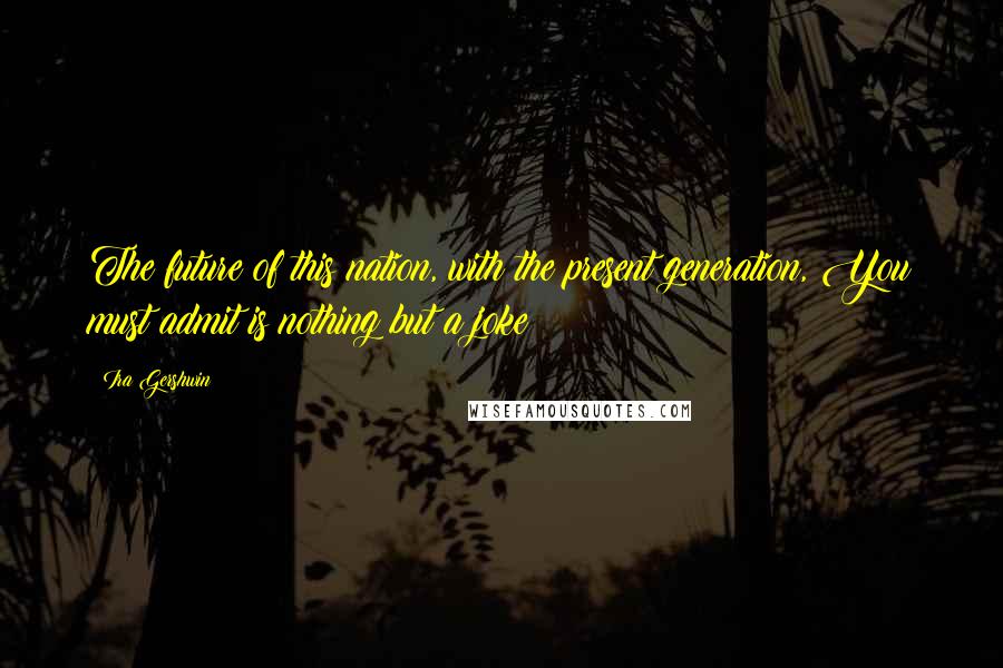 Ira Gershwin Quotes: The future of this nation, with the present generation, You must admit is nothing but a joke