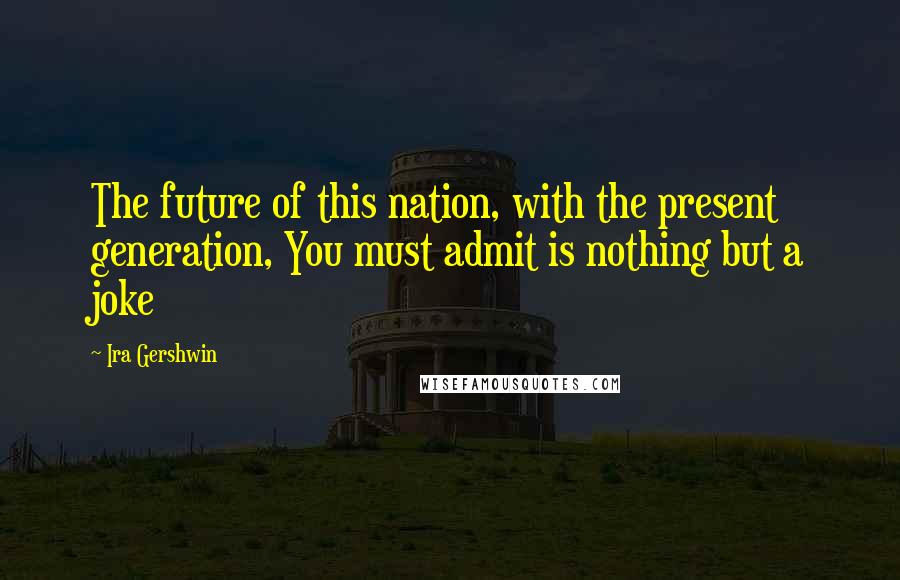Ira Gershwin Quotes: The future of this nation, with the present generation, You must admit is nothing but a joke