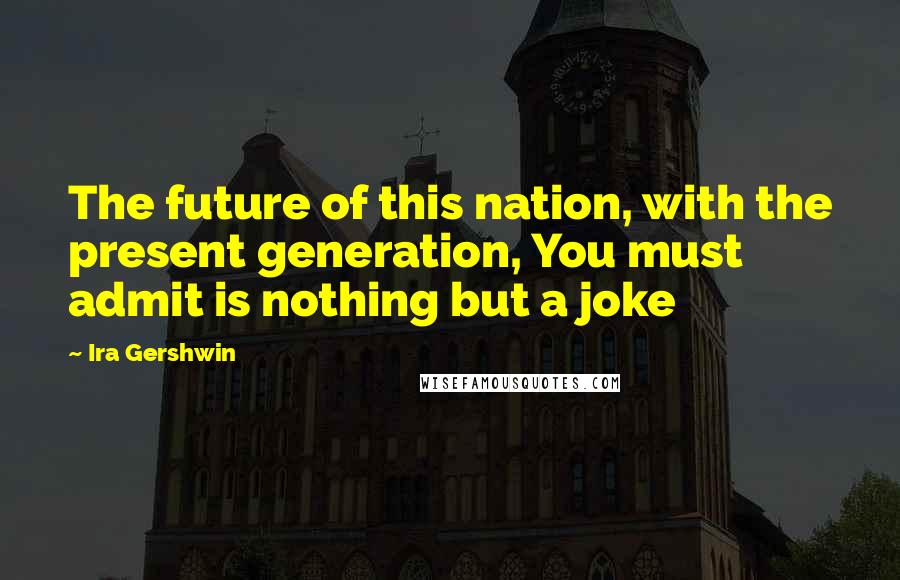 Ira Gershwin Quotes: The future of this nation, with the present generation, You must admit is nothing but a joke