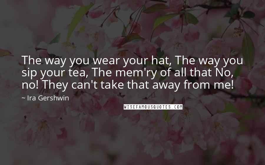 Ira Gershwin Quotes: The way you wear your hat, The way you sip your tea, The mem'ry of all that No, no! They can't take that away from me!