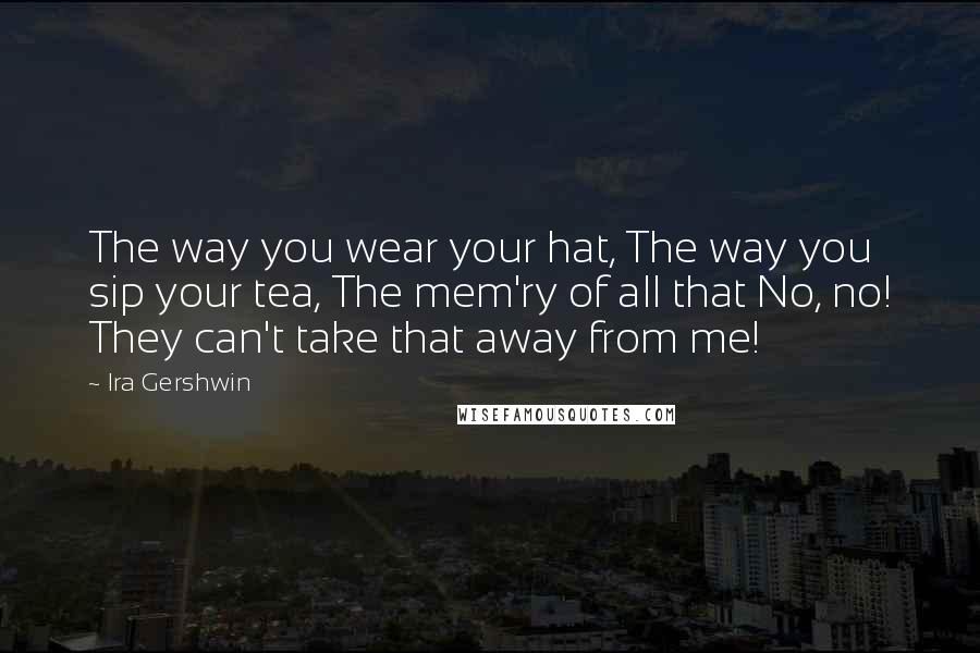 Ira Gershwin Quotes: The way you wear your hat, The way you sip your tea, The mem'ry of all that No, no! They can't take that away from me!
