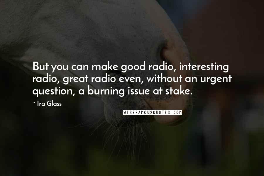 Ira Glass Quotes: But you can make good radio, interesting radio, great radio even, without an urgent question, a burning issue at stake.