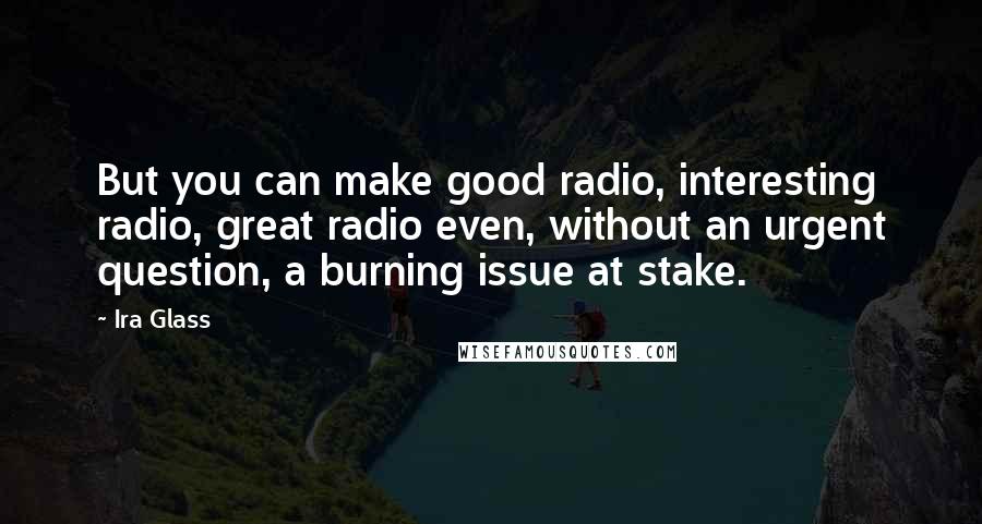 Ira Glass Quotes: But you can make good radio, interesting radio, great radio even, without an urgent question, a burning issue at stake.