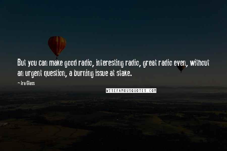 Ira Glass Quotes: But you can make good radio, interesting radio, great radio even, without an urgent question, a burning issue at stake.