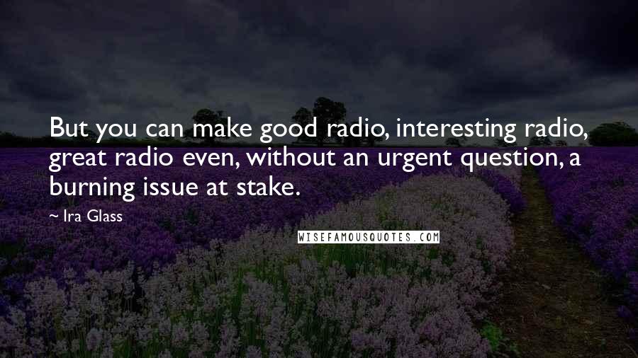 Ira Glass Quotes: But you can make good radio, interesting radio, great radio even, without an urgent question, a burning issue at stake.