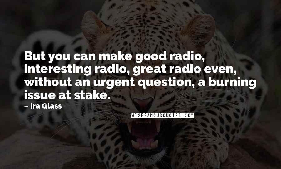 Ira Glass Quotes: But you can make good radio, interesting radio, great radio even, without an urgent question, a burning issue at stake.