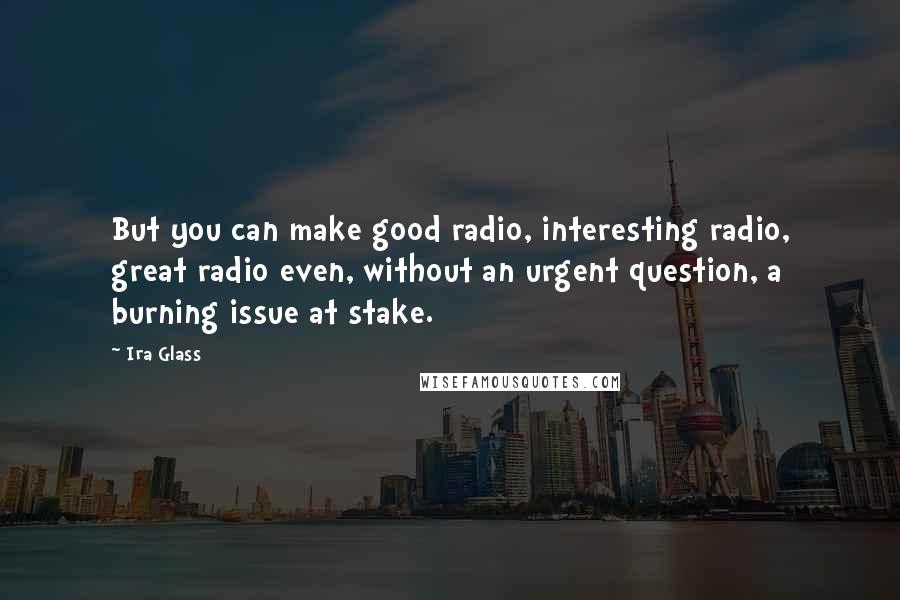 Ira Glass Quotes: But you can make good radio, interesting radio, great radio even, without an urgent question, a burning issue at stake.