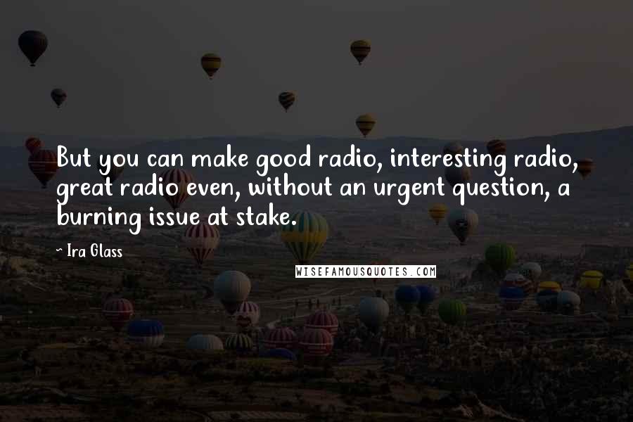 Ira Glass Quotes: But you can make good radio, interesting radio, great radio even, without an urgent question, a burning issue at stake.