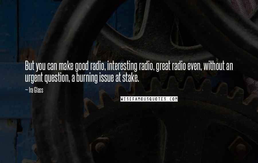 Ira Glass Quotes: But you can make good radio, interesting radio, great radio even, without an urgent question, a burning issue at stake.