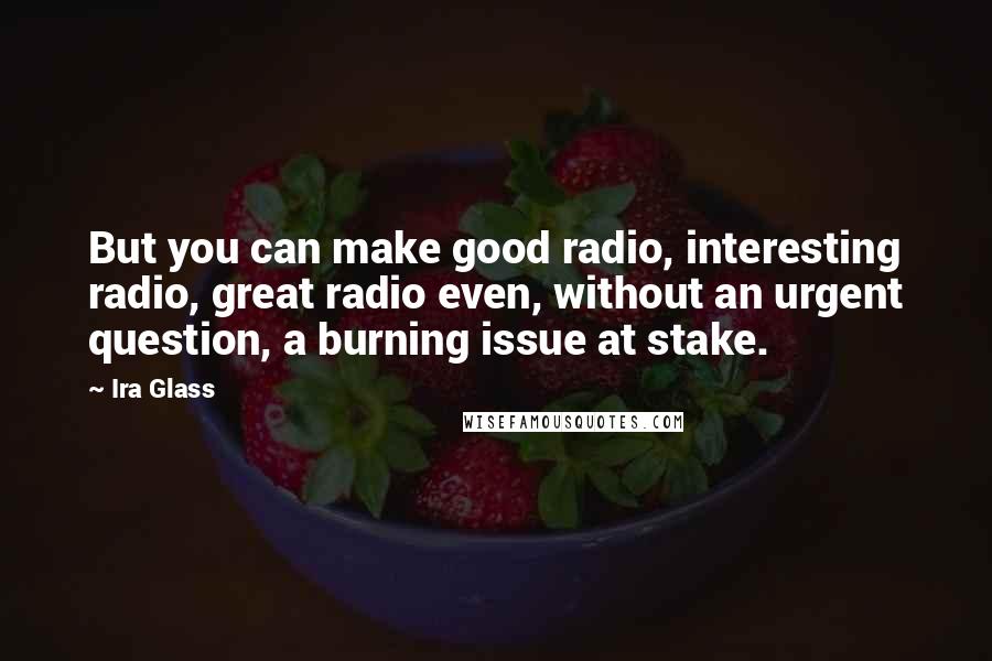 Ira Glass Quotes: But you can make good radio, interesting radio, great radio even, without an urgent question, a burning issue at stake.