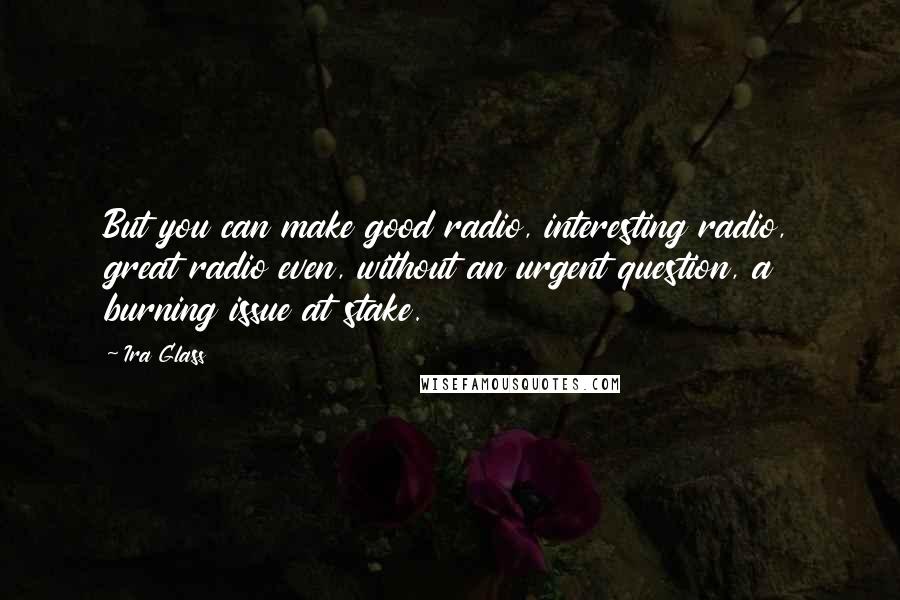 Ira Glass Quotes: But you can make good radio, interesting radio, great radio even, without an urgent question, a burning issue at stake.