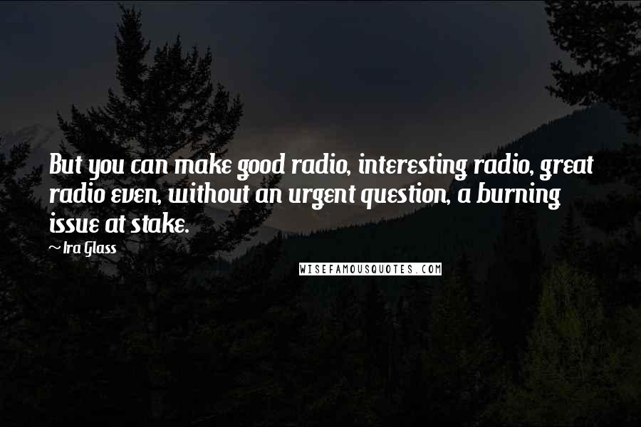 Ira Glass Quotes: But you can make good radio, interesting radio, great radio even, without an urgent question, a burning issue at stake.