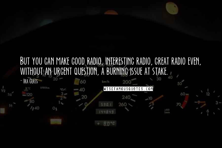 Ira Glass Quotes: But you can make good radio, interesting radio, great radio even, without an urgent question, a burning issue at stake.