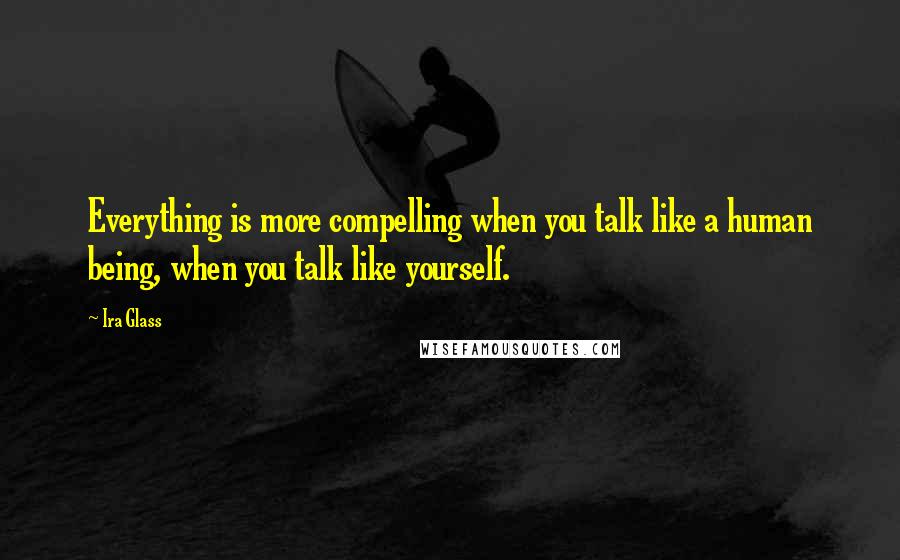 Ira Glass Quotes: Everything is more compelling when you talk like a human being, when you talk like yourself.