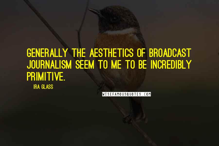 Ira Glass Quotes: Generally the aesthetics of broadcast journalism seem to me to be incredibly primitive.