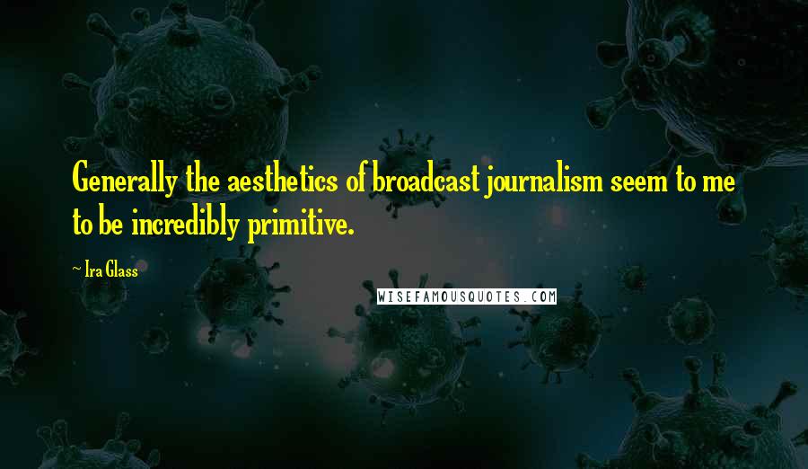 Ira Glass Quotes: Generally the aesthetics of broadcast journalism seem to me to be incredibly primitive.