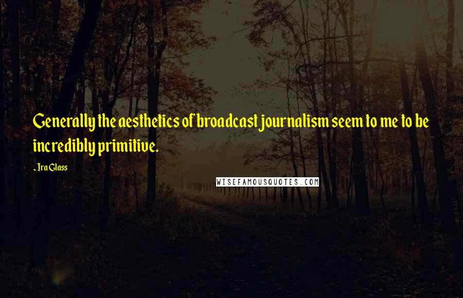 Ira Glass Quotes: Generally the aesthetics of broadcast journalism seem to me to be incredibly primitive.