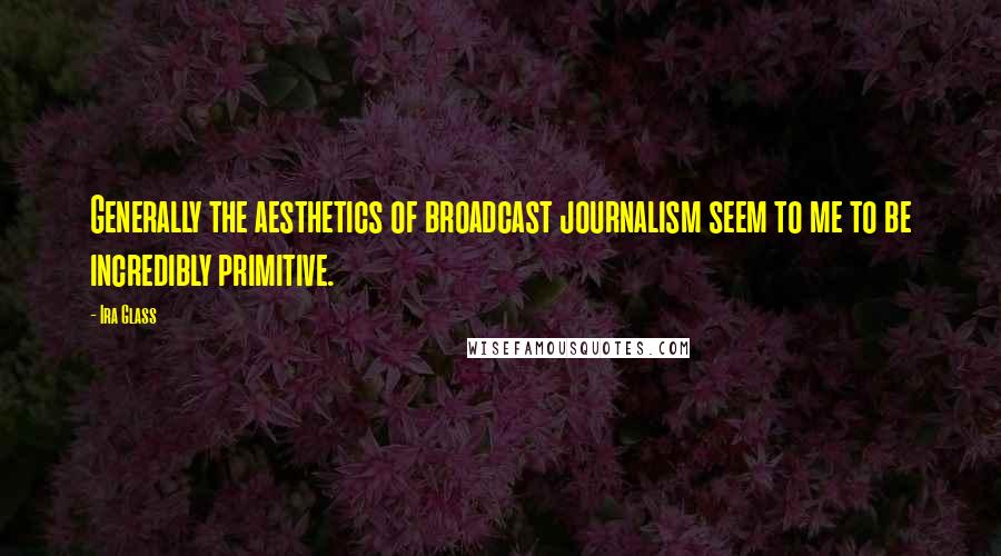 Ira Glass Quotes: Generally the aesthetics of broadcast journalism seem to me to be incredibly primitive.