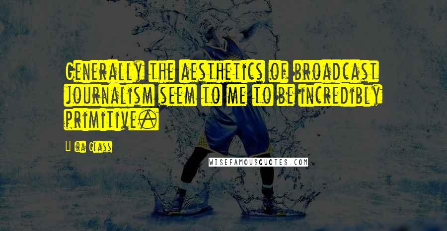 Ira Glass Quotes: Generally the aesthetics of broadcast journalism seem to me to be incredibly primitive.