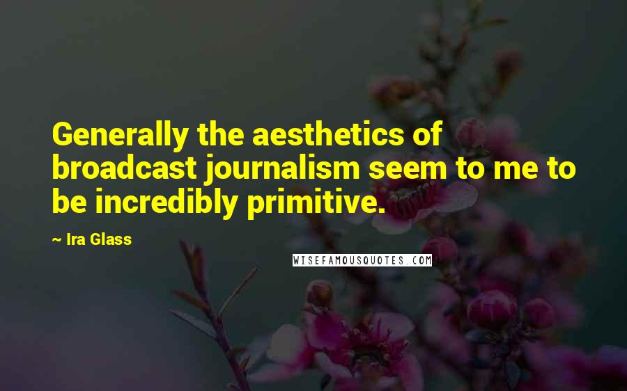 Ira Glass Quotes: Generally the aesthetics of broadcast journalism seem to me to be incredibly primitive.