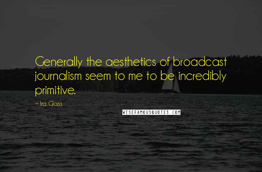 Ira Glass Quotes: Generally the aesthetics of broadcast journalism seem to me to be incredibly primitive.