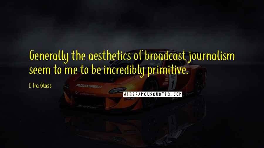 Ira Glass Quotes: Generally the aesthetics of broadcast journalism seem to me to be incredibly primitive.