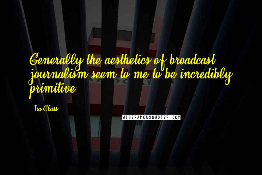 Ira Glass Quotes: Generally the aesthetics of broadcast journalism seem to me to be incredibly primitive.
