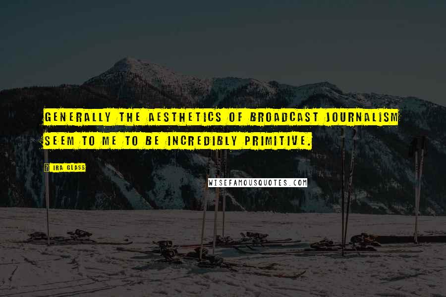 Ira Glass Quotes: Generally the aesthetics of broadcast journalism seem to me to be incredibly primitive.