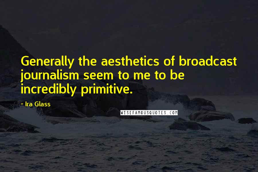 Ira Glass Quotes: Generally the aesthetics of broadcast journalism seem to me to be incredibly primitive.